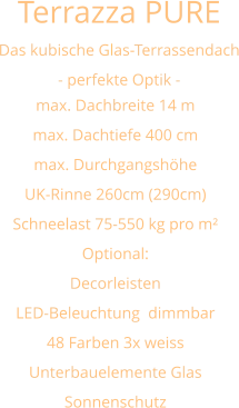 Terrazza PURE   Das kubische Glas-Terrassendach - perfekte Optik - max. Dachbreite 14 m max. Dachtiefe 400 cm max. Durchgangshöhe UK-Rinne 260cm (290cm) Schneelast 75-550 kg pro m² Optional: Decorleisten LED-Beleuchtung  dimmbar 48 Farben 3x weiss  Unterbauelemente Glas Sonnenschutz