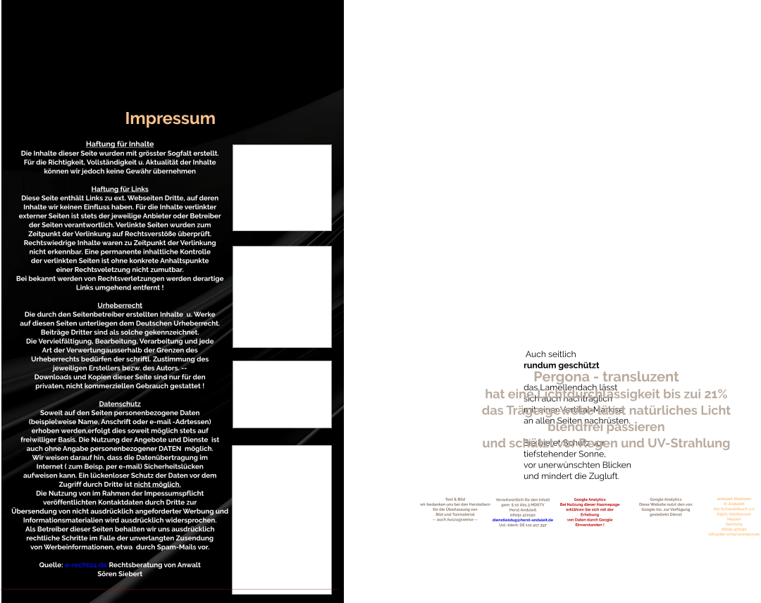 Auch seitlich rundum geschützt  das Lamellendach lässt sich auch nachträglich mit einer Vertikal-Markise an allen Seiten nachrüsten.  Sie bietet Schutz vor  tiefstehender Sonne, vor unerwünschten Blicken und mindert die Zugluft.            Pergona - transluzent hat eine Lichtdurchlässigkeit bis zui 21% das Trägergewebe lässt natürliches Licht blendfrei passieren und schützt vor Regen und UV-Strahlung Verantwortlich für den Inhalt gem. § 10 Abs.3 MDSTV Horst Anduleit 06051 472150 dienstleistug@horst-anduleit.de Ust.-Ident: DE 112 417 397                                     Text & Bild wir bedanken uns bei den Herstellern für die Überlassung von Bild und Tonmaterial -- auch Auszugsweise -- Google Analytics Diese Website nutzt den von Google Inc. zur Verfügung gestelletn Dienst Google Analytics Bei Nutzung dieser Haomepage erklähren Sie sich mit der Erhebung von Daten durch Google Einverstanden ! anduleit-Markisen H. Anduleit Am Schandelbach 3-7 63571 Gelnhausen Hessen Germany 06051 472150 info@der-scharrenmann.de  Impressum Haftung für Inhalte Die Inhalte dieser Seite wurden mit grösster Sogfalt erstellt. Für die Richtigkeit, Vollständigkeit u. Aktualität der Inhalte können wir jedoch keine Gewähr übernehmen  Haftung für Links Diese Seite enthält Links zu ext. Webseiten Dritte, auf deren Inhalte wir keinen Einfluss haben. Für die Inhalte verlinkter externer Seiten ist stets der jeweilige Anbieter oder Betreiber der Seiten verantwortlich. Verlinkte Seiten wurden zum Zeitpunkt der Verlinkung auf Rechtsverstöße überprüft. Rechtswiedrige Inhalte waren zu Zeitpunkt der Verlinkung nicht erkennbar. Eine permanente inhaltliche Kontrolle der verlinkten Seiten ist ohne konkrete Anhaltspunkte einer Rechtsveletzung nicht zumutbar. Bei bekannt werden von Rechtsverletzungen werden derartige Links umgehend entfernt !  Urheberrecht Die durch den Seitenbetreiber erstellten Inhalte  u. Werke auf diesen Seiten unterliegen dem Deutschen Urheberrecht. Beiträge Dritter sind als solche gekennzeichnet. Die Vervielfältigung, Bearbeitung, Verarbeitung und jede Art der Verwertungausserhalb der Grenzen des Urheberrechts bedürfen der schriftl. Zustimmung des jeweiligen Erstellers bezw. des Autors. -- Downloads und Kopien dieser Seite sind nur für den privaten, nicht kommerziellen Gebrauch gestattet !  Datenschutz Soweit auf den Seiten personenbezogene Daten (beispielweise Name, Anschrift oder e-mail -Adrtessen) erhoben werden,erfolgt dies soweit möglich stets auf freiwilliger Basis. Die Nutzung der Angebote und Dienste  ist auch ohne Angabe personenbezogener DATEN  möglich. Wir weisen darauf hin, dass die Datenübertragung im Internet ( zum Beisp. per e-mail) Sicherheitslücken aufweisen kann. Ein lückenloser Schutz der Daten vor dem Zugriff durch Dritte ist nicht möglich.  Die Nutzung von im Rahmen der Impessumspflicht veröffentlichten Kontaktdaten durch Dritte zur  Übersendung von nicht ausdrücklich angeforderter Werbung und Informationsmaterialien wird ausdrücklich widersprochen. Als Betreiber dieser Seiten behalten wir uns ausdrücklich rechtliche Schritte im Falle der unverlangten Zusendung von Werbeinformationen, etwa  durch Spam-Mails vor.  Quelle: e-recht24.de Rechtsberatung von Anwalt Sören Siebert